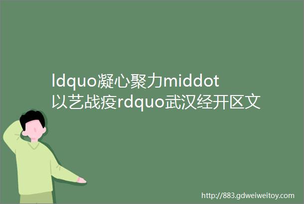 ldquo凝心聚力middot以艺战疫rdquo武汉经开区文化馆线上文艺作品展七